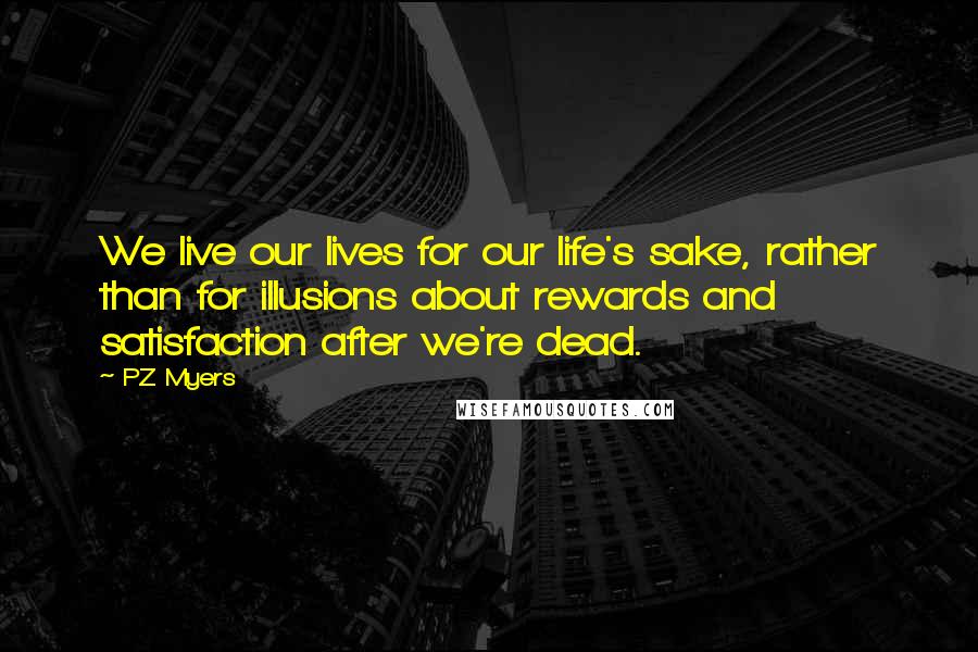 PZ Myers Quotes: We live our lives for our life's sake, rather than for illusions about rewards and satisfaction after we're dead.