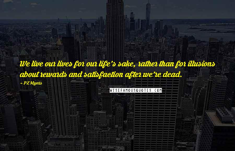 PZ Myers Quotes: We live our lives for our life's sake, rather than for illusions about rewards and satisfaction after we're dead.