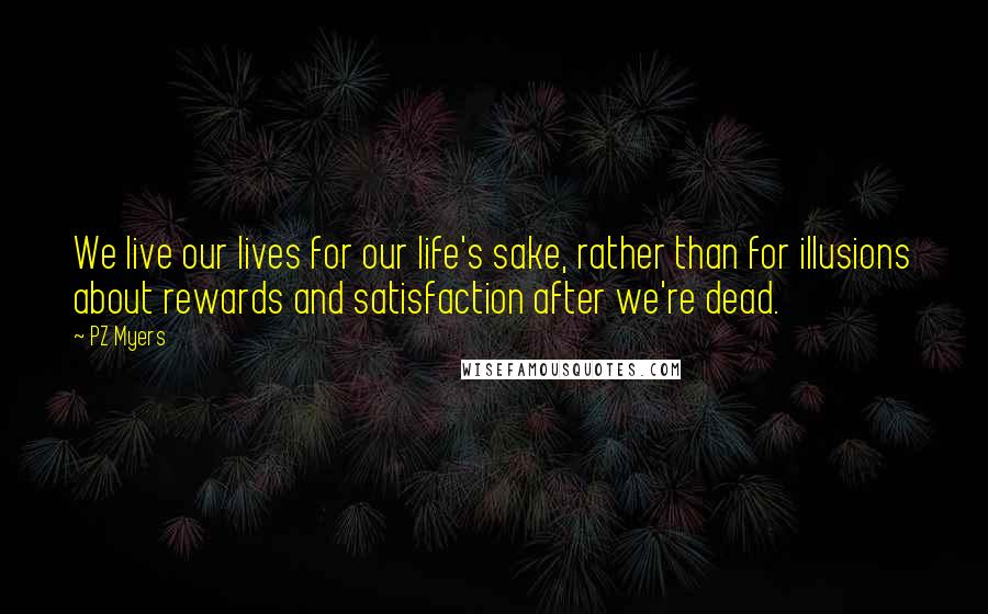 PZ Myers Quotes: We live our lives for our life's sake, rather than for illusions about rewards and satisfaction after we're dead.