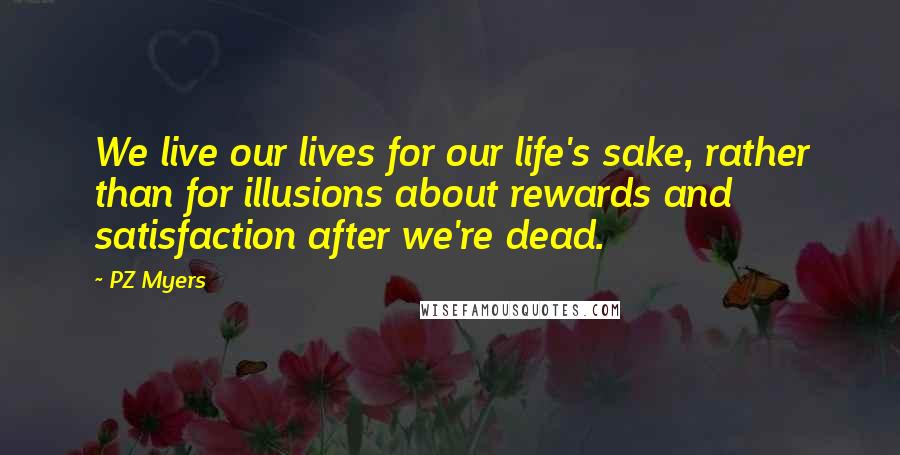 PZ Myers Quotes: We live our lives for our life's sake, rather than for illusions about rewards and satisfaction after we're dead.