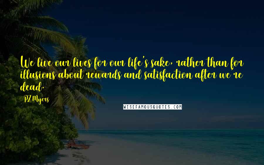 PZ Myers Quotes: We live our lives for our life's sake, rather than for illusions about rewards and satisfaction after we're dead.