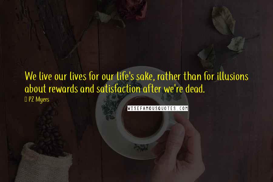 PZ Myers Quotes: We live our lives for our life's sake, rather than for illusions about rewards and satisfaction after we're dead.