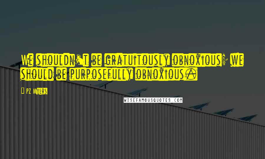 PZ Myers Quotes: We shouldn't be gratuitously obnoxious; we should be purposefully obnoxious.