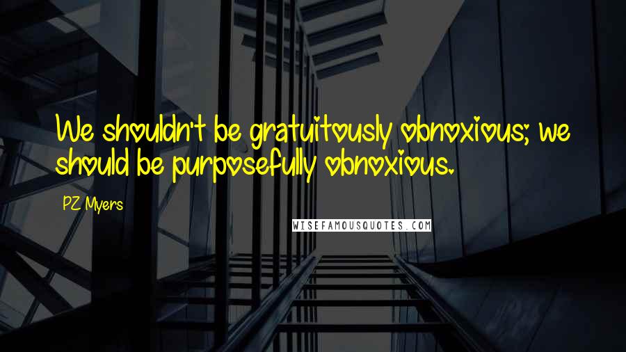 PZ Myers Quotes: We shouldn't be gratuitously obnoxious; we should be purposefully obnoxious.