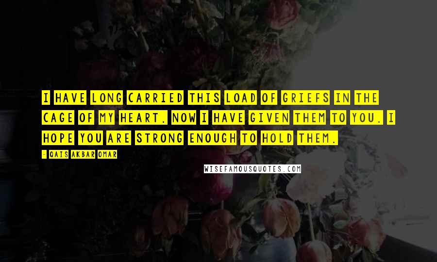 Qais Akbar Omar Quotes: I have long carried this load of griefs in the cage of my heart. Now I have given them to you. I hope you are strong enough to hold them.