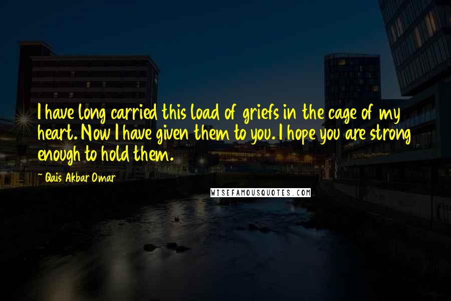 Qais Akbar Omar Quotes: I have long carried this load of griefs in the cage of my heart. Now I have given them to you. I hope you are strong enough to hold them.