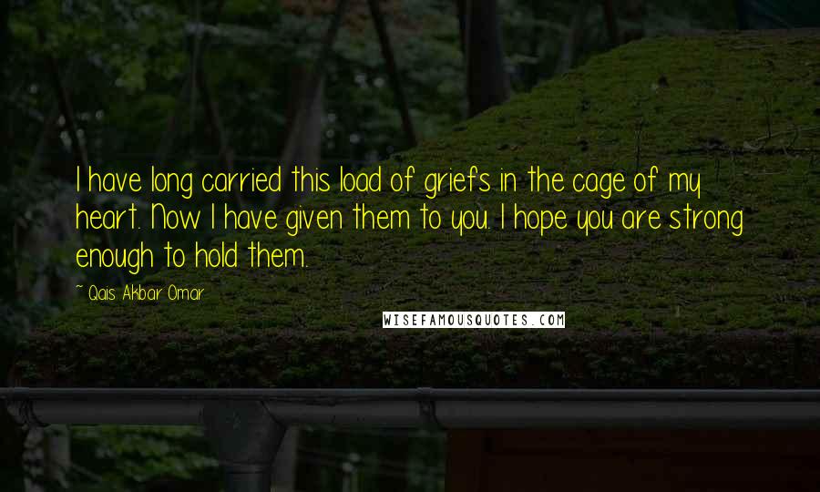 Qais Akbar Omar Quotes: I have long carried this load of griefs in the cage of my heart. Now I have given them to you. I hope you are strong enough to hold them.