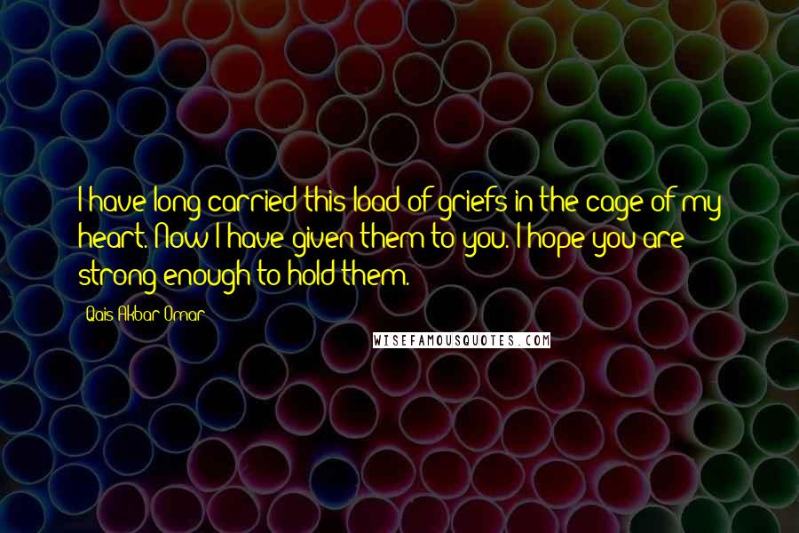 Qais Akbar Omar Quotes: I have long carried this load of griefs in the cage of my heart. Now I have given them to you. I hope you are strong enough to hold them.