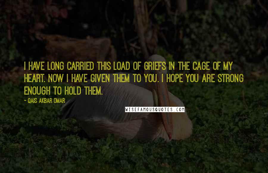 Qais Akbar Omar Quotes: I have long carried this load of griefs in the cage of my heart. Now I have given them to you. I hope you are strong enough to hold them.