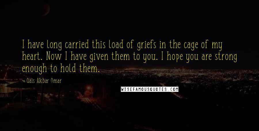 Qais Akbar Omar Quotes: I have long carried this load of griefs in the cage of my heart. Now I have given them to you. I hope you are strong enough to hold them.