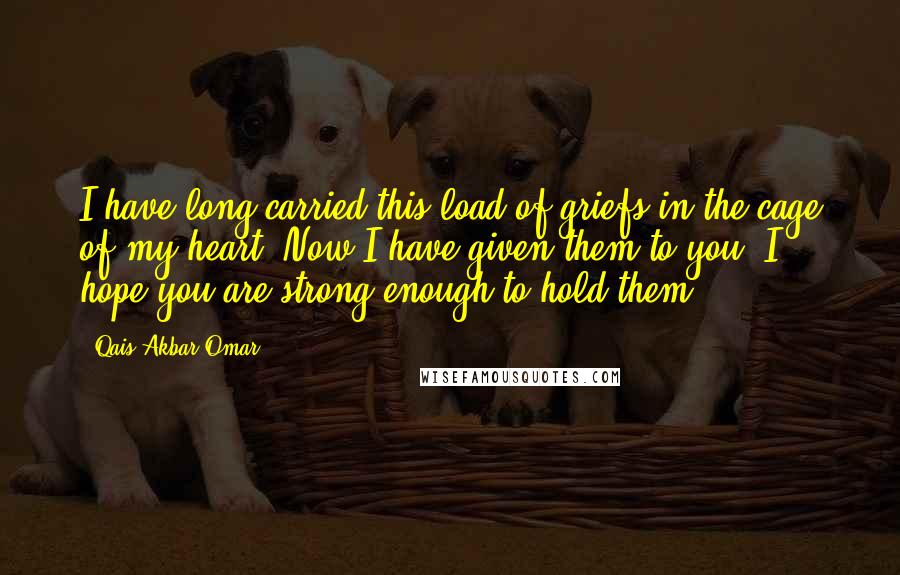 Qais Akbar Omar Quotes: I have long carried this load of griefs in the cage of my heart. Now I have given them to you. I hope you are strong enough to hold them.
