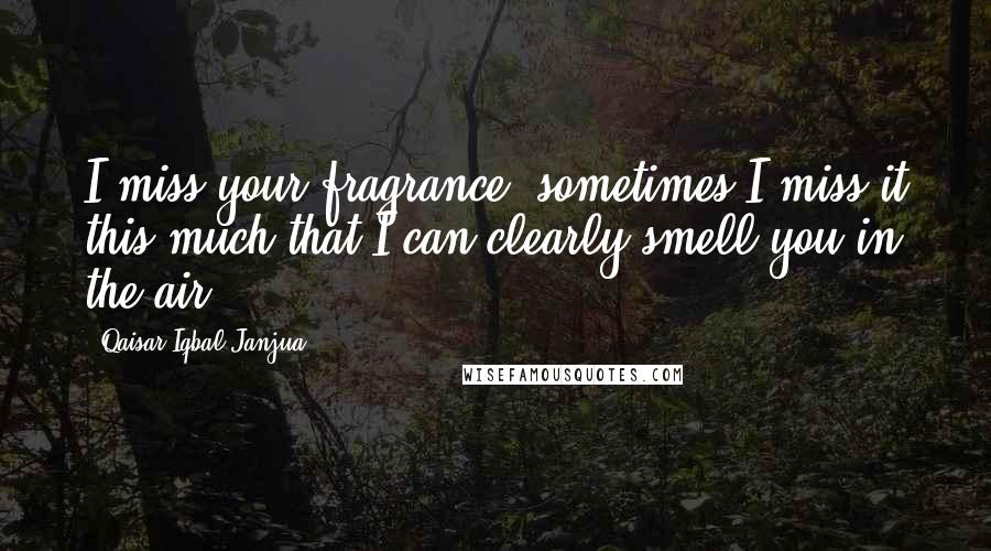 Qaisar Iqbal Janjua Quotes: I miss your fragrance, sometimes I miss it this much that I can clearly smell you in the air.