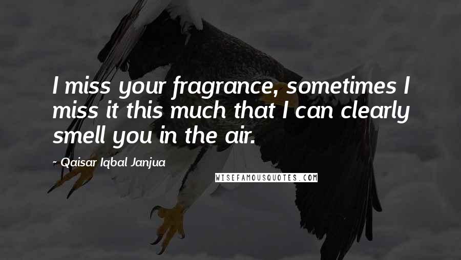 Qaisar Iqbal Janjua Quotes: I miss your fragrance, sometimes I miss it this much that I can clearly smell you in the air.