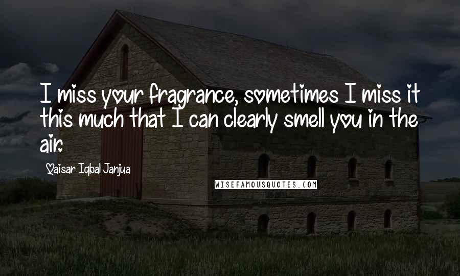 Qaisar Iqbal Janjua Quotes: I miss your fragrance, sometimes I miss it this much that I can clearly smell you in the air.