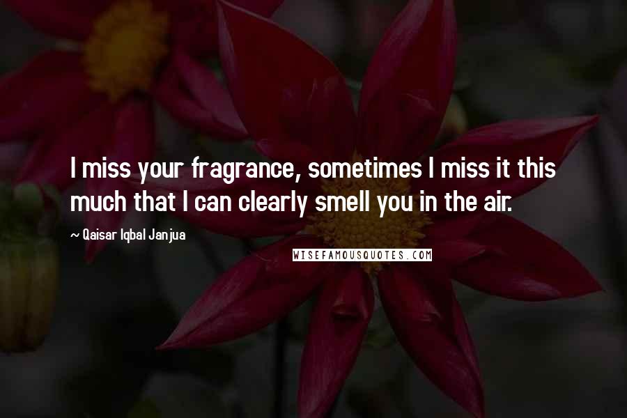 Qaisar Iqbal Janjua Quotes: I miss your fragrance, sometimes I miss it this much that I can clearly smell you in the air.