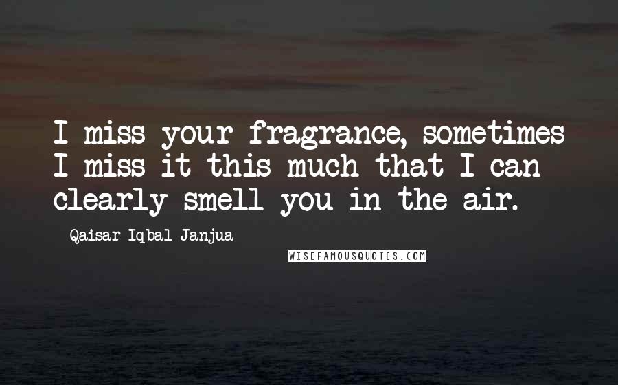 Qaisar Iqbal Janjua Quotes: I miss your fragrance, sometimes I miss it this much that I can clearly smell you in the air.