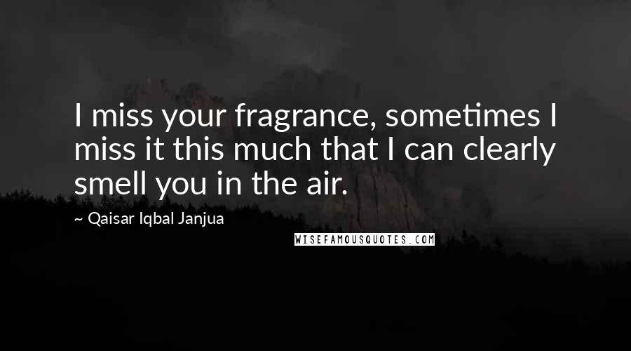 Qaisar Iqbal Janjua Quotes: I miss your fragrance, sometimes I miss it this much that I can clearly smell you in the air.