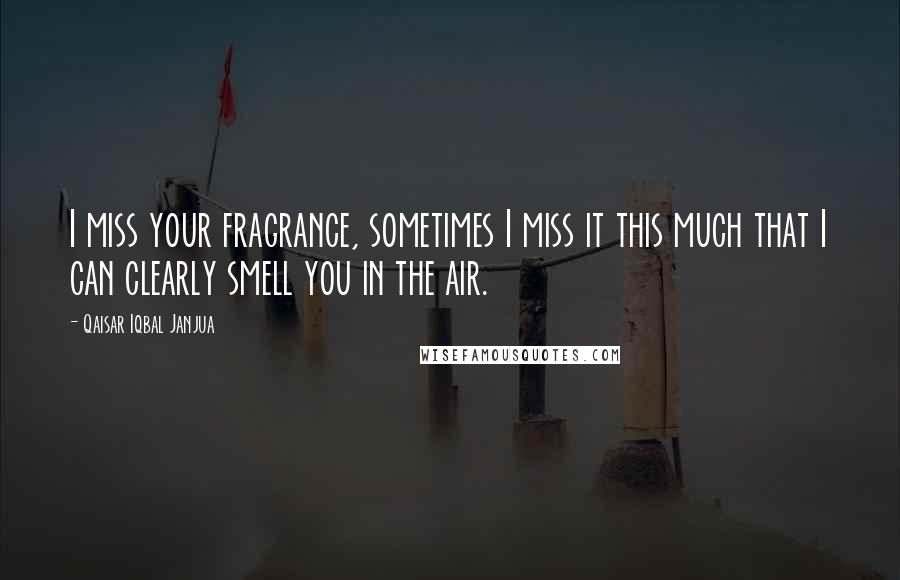 Qaisar Iqbal Janjua Quotes: I miss your fragrance, sometimes I miss it this much that I can clearly smell you in the air.