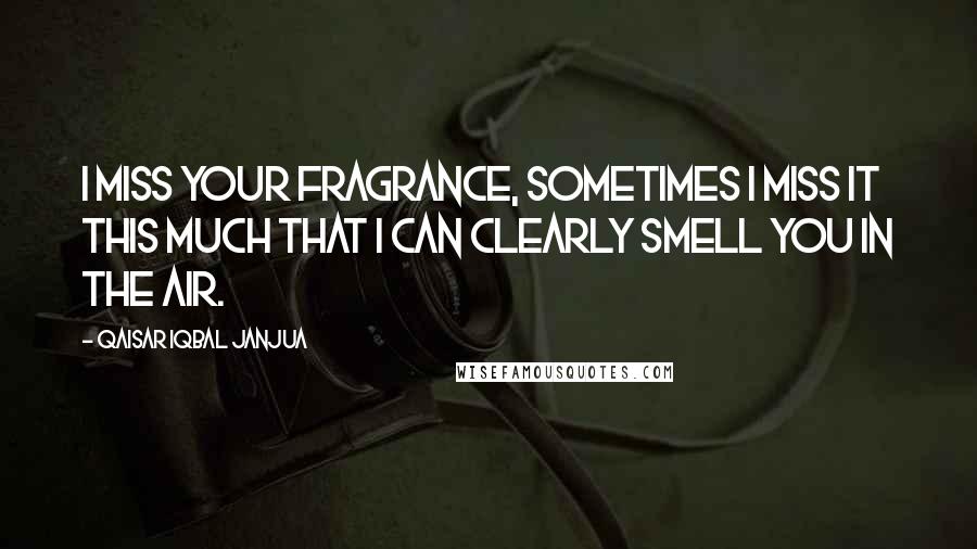 Qaisar Iqbal Janjua Quotes: I miss your fragrance, sometimes I miss it this much that I can clearly smell you in the air.