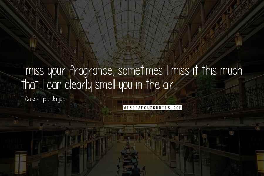 Qaisar Iqbal Janjua Quotes: I miss your fragrance, sometimes I miss it this much that I can clearly smell you in the air.