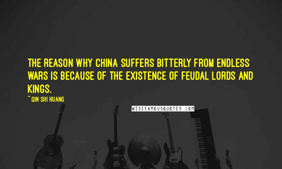 Qin Shi Huang Quotes: The reason why China suffers bitterly from endless wars is because of the existence of feudal lords and kings.