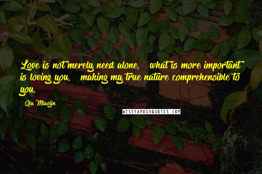 Qiu Miaojin Quotes: Love is not merely need alone, & what is more important is loving you, & making my true nature comprehensible to you.