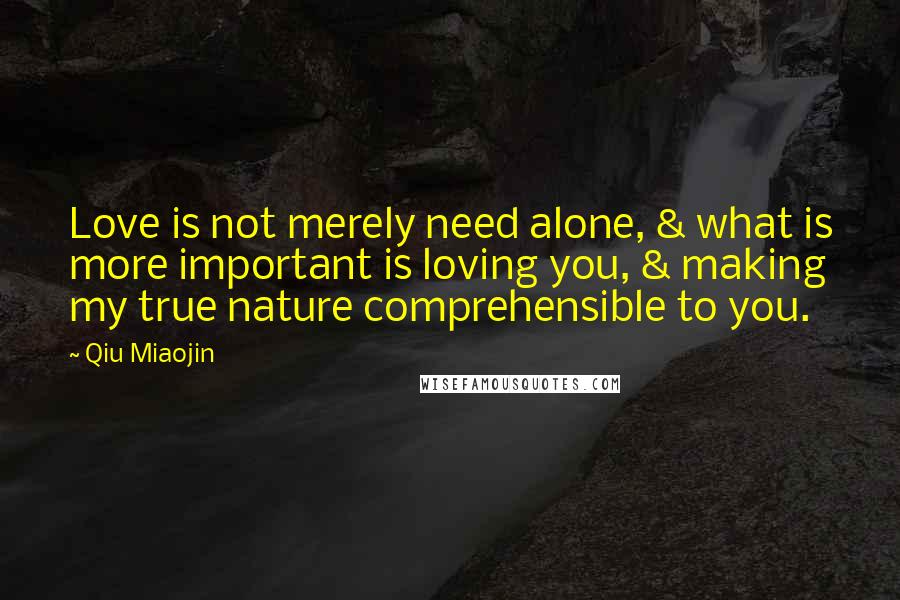 Qiu Miaojin Quotes: Love is not merely need alone, & what is more important is loving you, & making my true nature comprehensible to you.