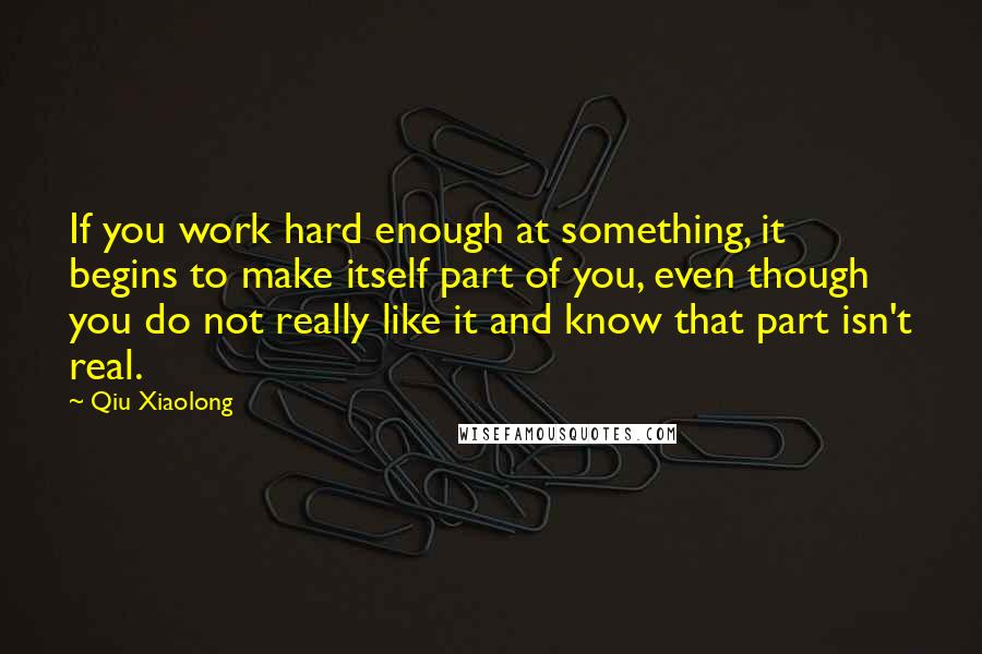 Qiu Xiaolong Quotes: If you work hard enough at something, it begins to make itself part of you, even though you do not really like it and know that part isn't real.