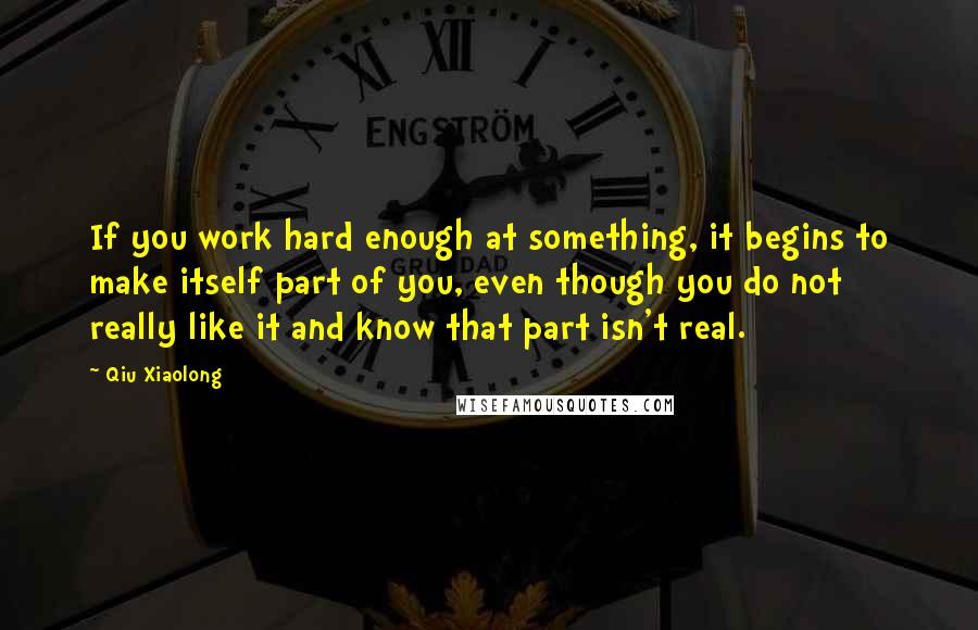 Qiu Xiaolong Quotes: If you work hard enough at something, it begins to make itself part of you, even though you do not really like it and know that part isn't real.