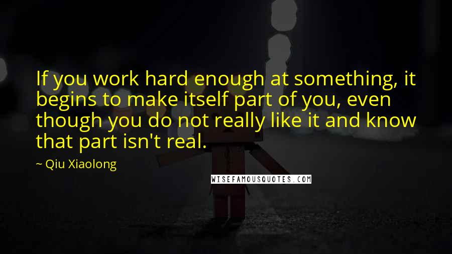 Qiu Xiaolong Quotes: If you work hard enough at something, it begins to make itself part of you, even though you do not really like it and know that part isn't real.