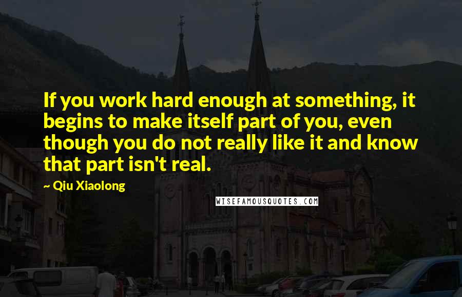 Qiu Xiaolong Quotes: If you work hard enough at something, it begins to make itself part of you, even though you do not really like it and know that part isn't real.