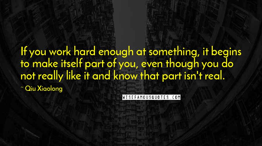 Qiu Xiaolong Quotes: If you work hard enough at something, it begins to make itself part of you, even though you do not really like it and know that part isn't real.