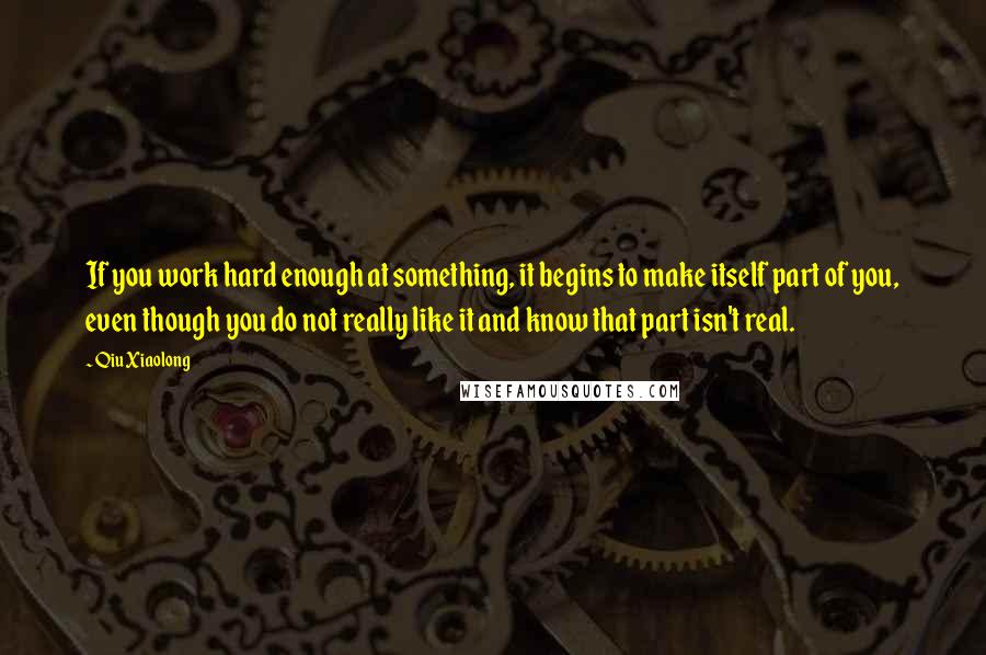 Qiu Xiaolong Quotes: If you work hard enough at something, it begins to make itself part of you, even though you do not really like it and know that part isn't real.