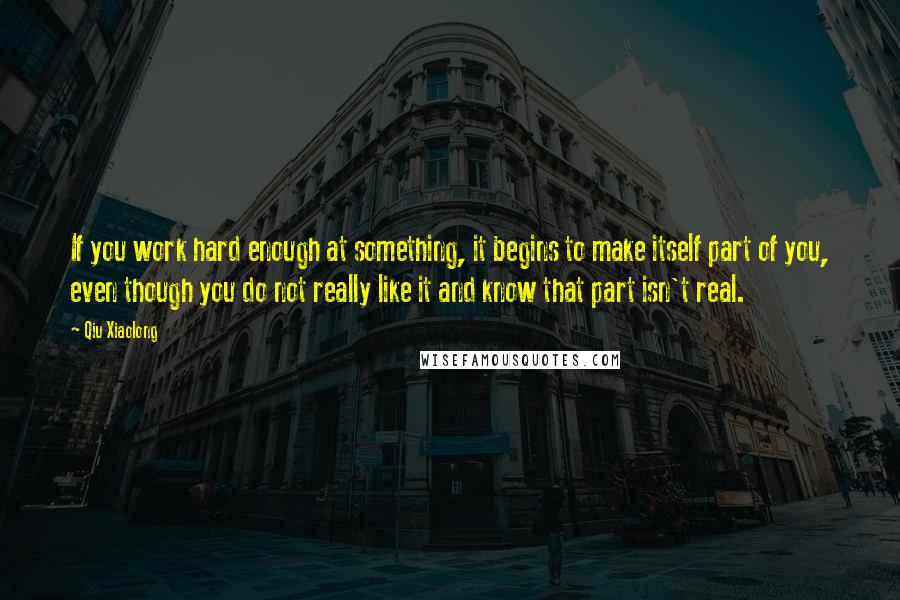 Qiu Xiaolong Quotes: If you work hard enough at something, it begins to make itself part of you, even though you do not really like it and know that part isn't real.