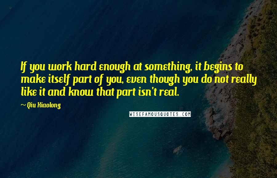 Qiu Xiaolong Quotes: If you work hard enough at something, it begins to make itself part of you, even though you do not really like it and know that part isn't real.