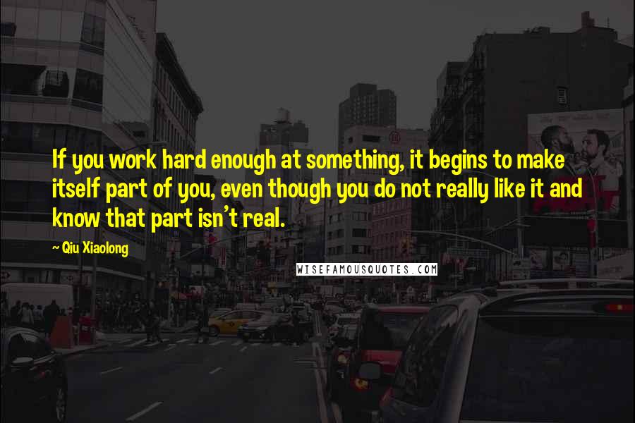 Qiu Xiaolong Quotes: If you work hard enough at something, it begins to make itself part of you, even though you do not really like it and know that part isn't real.