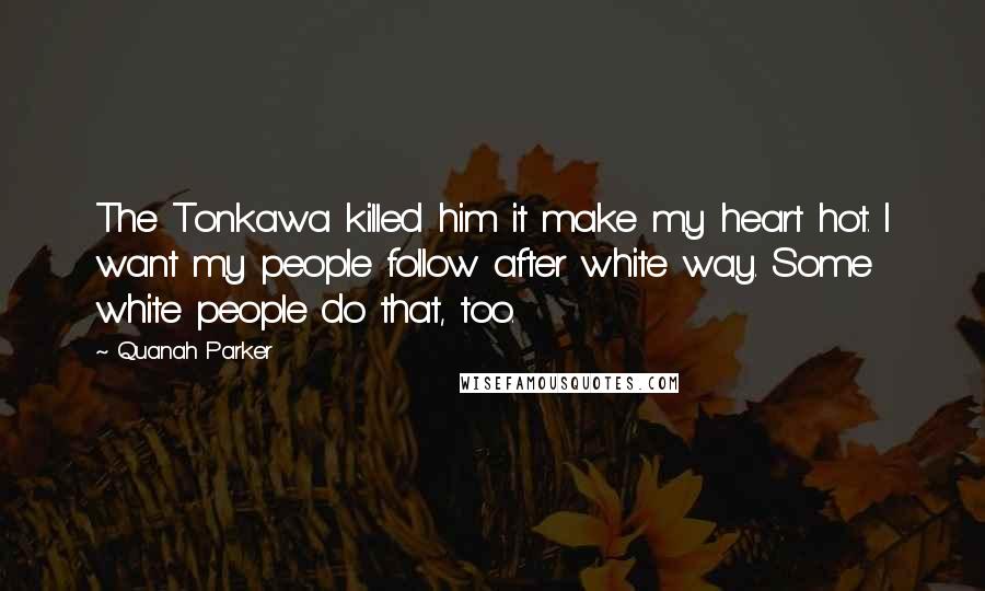 Quanah Parker Quotes: The Tonkawa killed him it make my heart hot. I want my people follow after white way. Some white people do that, too.