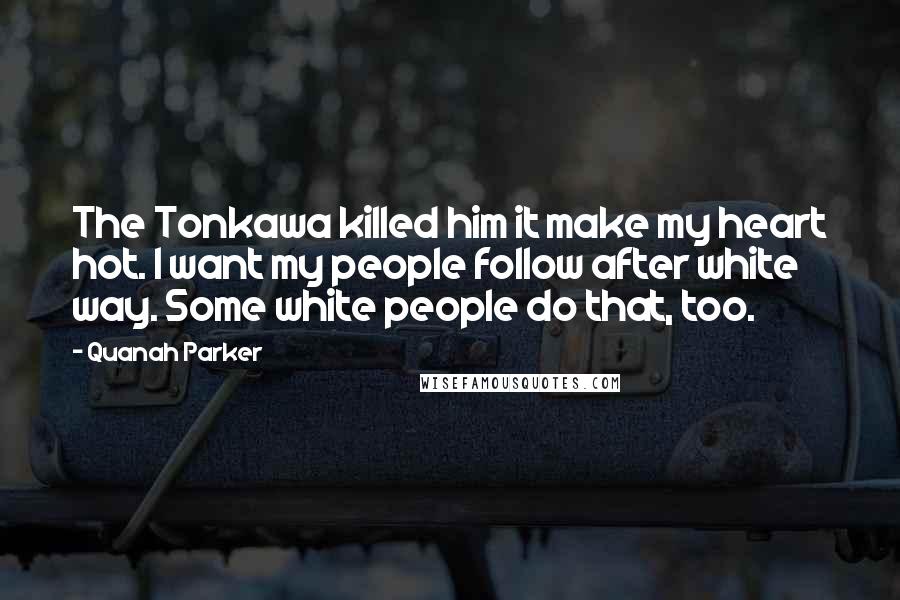 Quanah Parker Quotes: The Tonkawa killed him it make my heart hot. I want my people follow after white way. Some white people do that, too.