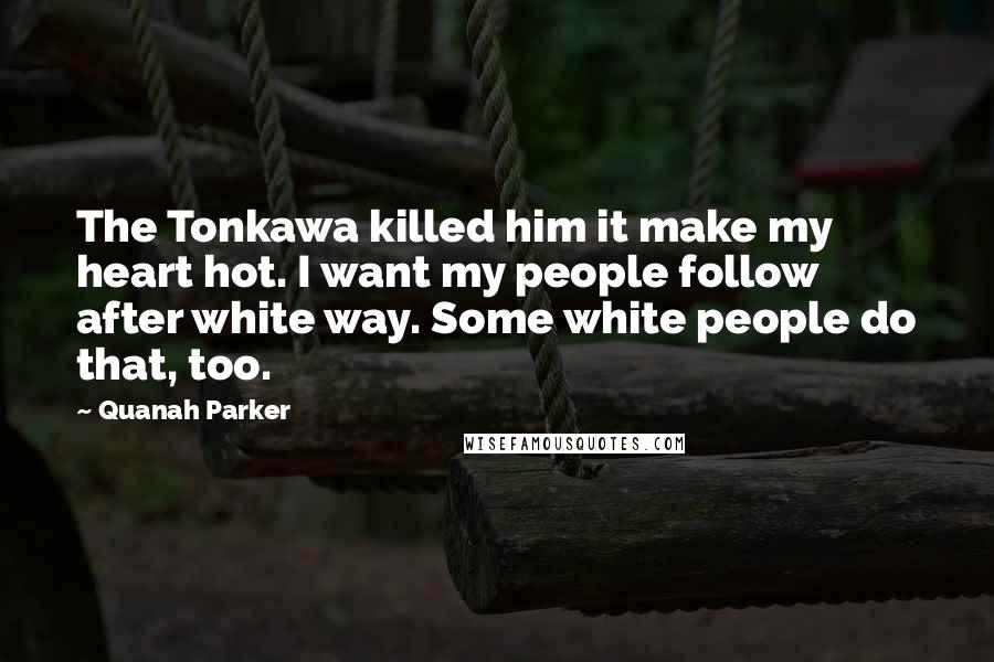 Quanah Parker Quotes: The Tonkawa killed him it make my heart hot. I want my people follow after white way. Some white people do that, too.