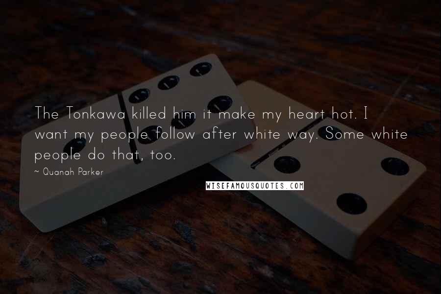 Quanah Parker Quotes: The Tonkawa killed him it make my heart hot. I want my people follow after white way. Some white people do that, too.