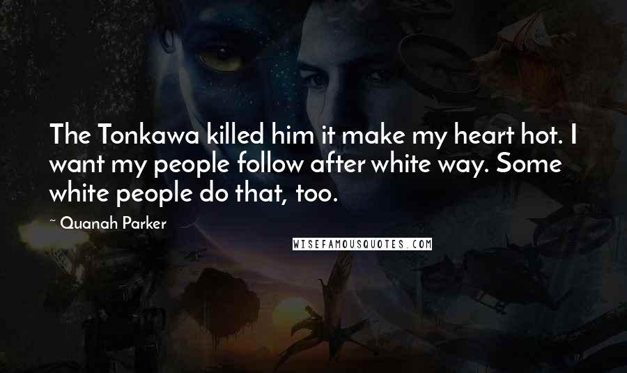 Quanah Parker Quotes: The Tonkawa killed him it make my heart hot. I want my people follow after white way. Some white people do that, too.