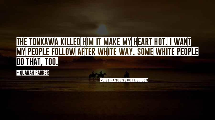Quanah Parker Quotes: The Tonkawa killed him it make my heart hot. I want my people follow after white way. Some white people do that, too.
