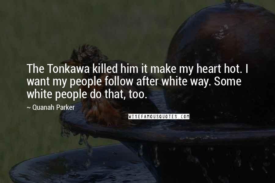 Quanah Parker Quotes: The Tonkawa killed him it make my heart hot. I want my people follow after white way. Some white people do that, too.