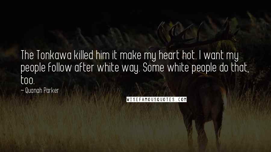 Quanah Parker Quotes: The Tonkawa killed him it make my heart hot. I want my people follow after white way. Some white people do that, too.