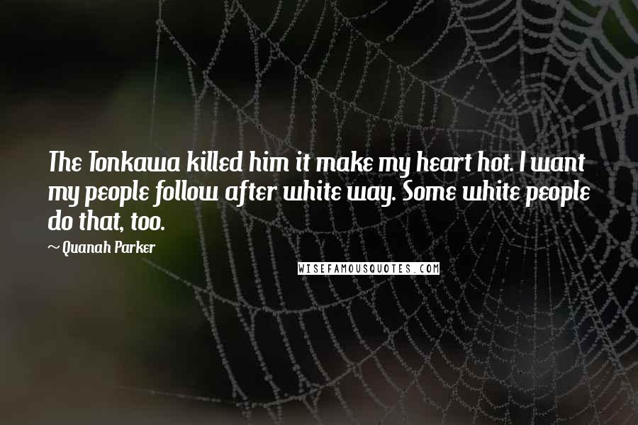 Quanah Parker Quotes: The Tonkawa killed him it make my heart hot. I want my people follow after white way. Some white people do that, too.