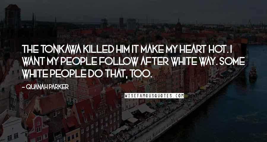 Quanah Parker Quotes: The Tonkawa killed him it make my heart hot. I want my people follow after white way. Some white people do that, too.