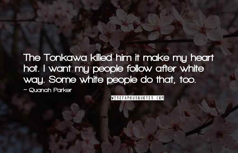Quanah Parker Quotes: The Tonkawa killed him it make my heart hot. I want my people follow after white way. Some white people do that, too.