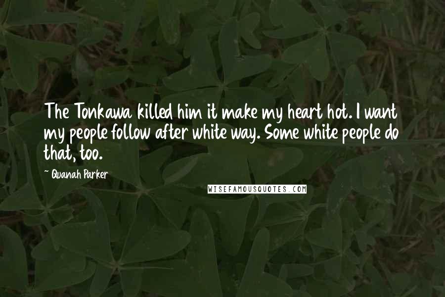 Quanah Parker Quotes: The Tonkawa killed him it make my heart hot. I want my people follow after white way. Some white people do that, too.