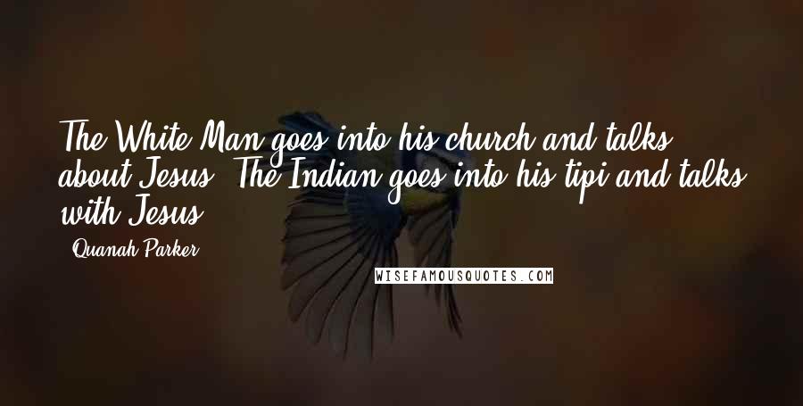 Quanah Parker Quotes: The White Man goes into his church and talks about Jesus. The Indian goes into his tipi and talks with Jesus.