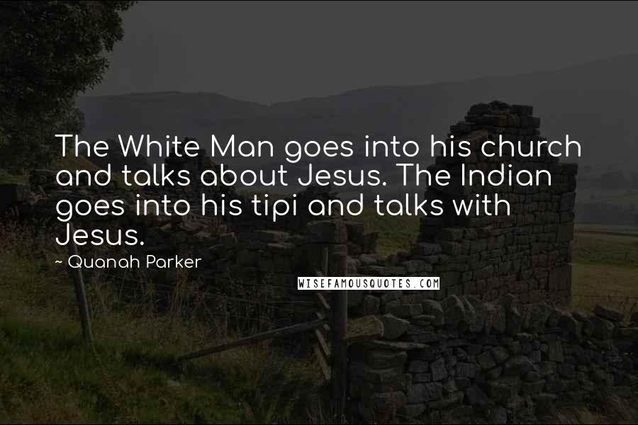 Quanah Parker Quotes: The White Man goes into his church and talks about Jesus. The Indian goes into his tipi and talks with Jesus.